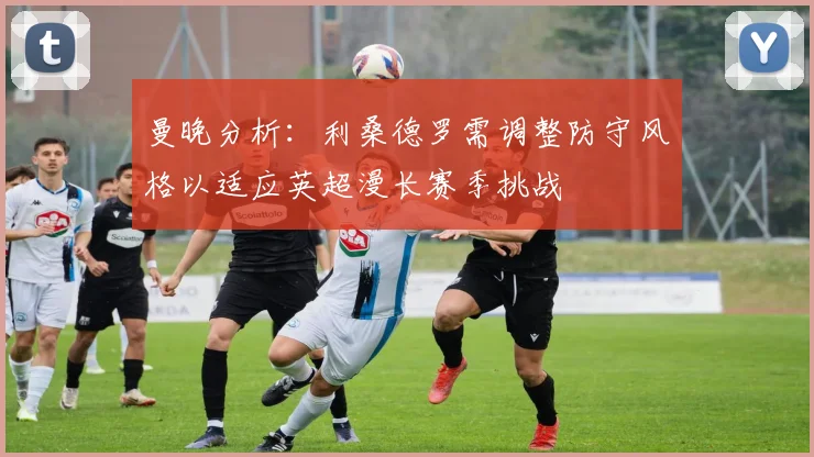 曼晚分析：利桑德罗需调整防守风格以适应英超漫长赛季挑战
