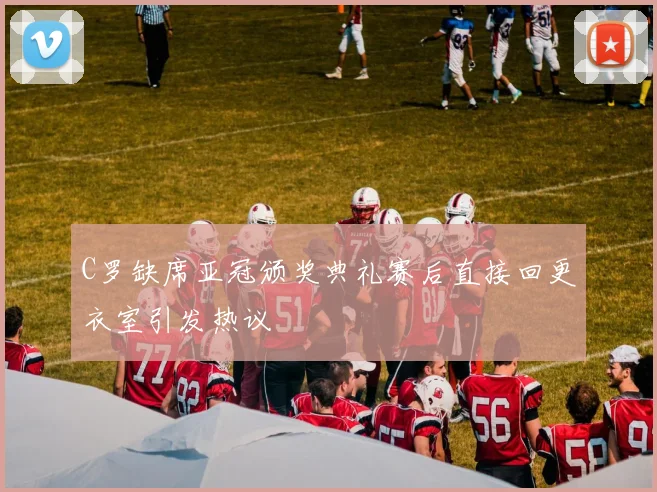 C罗缺席亚冠颁奖典礼赛后直接回更衣室引发热议