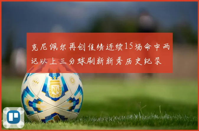 克尼佩尔再创佳绩连续15场命中两记以上三分球刷新新秀历史纪录