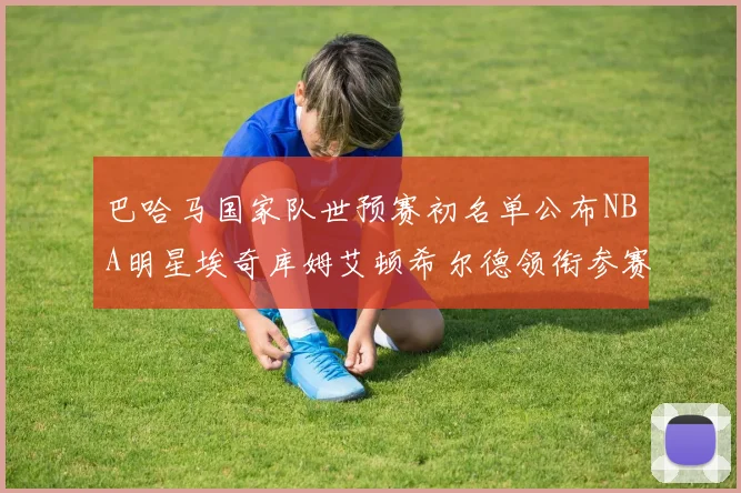 巴哈马国家队世预赛初名单公布NBA明星埃奇库姆艾顿希尔德领衔参赛阵容