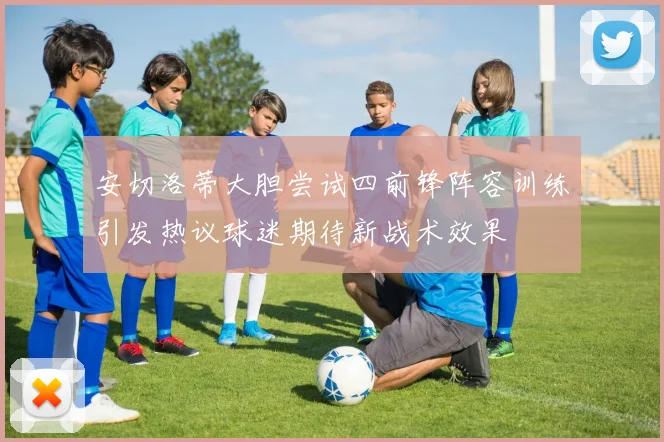 安切洛蒂大胆尝试四前锋阵容训练引发热议球迷期待新战术效果