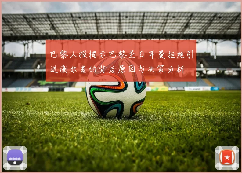 巴黎人报揭示巴黎圣日耳曼拒绝引进谢尔基的背后原因与决策分析