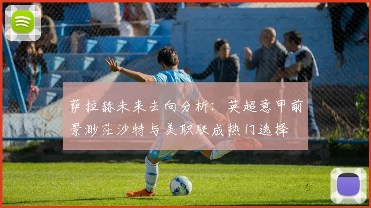 萨拉赫未来去向分析：英超意甲前景渺茫沙特与美职联成热门选择