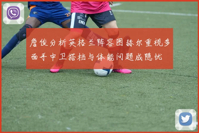 詹俊分析英格兰阵容图赫尔重视多面手中卫搭档与体能问题成隐忧