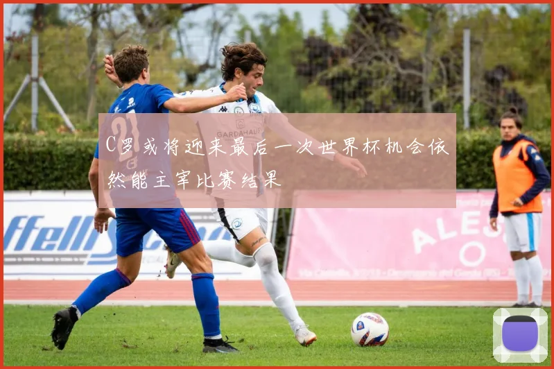 C罗或将迎来最后一次世界杯机会依然能主宰比赛结果