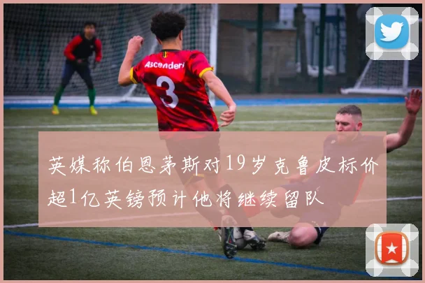 英媒称伯恩茅斯对19岁克鲁皮标价超1亿英镑预计他将继续留队