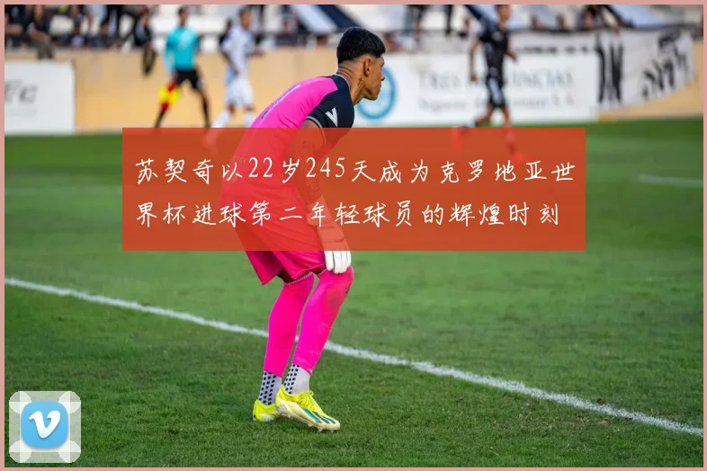苏契奇以22岁245天成为克罗地亚世界杯进球第二年轻球员的辉煌时刻