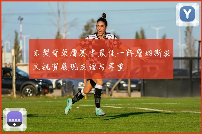 东契奇荣膺赛季最佳一阵詹姆斯发文祝贺展现友谊与尊重